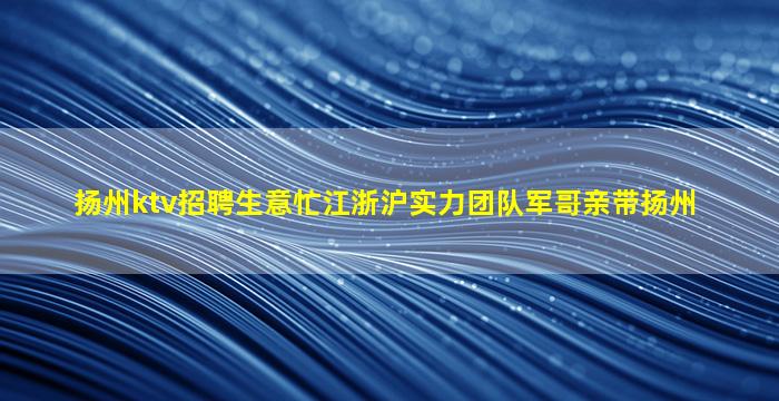 扬州ktv招聘生意忙江浙沪实力团队军哥亲带扬州